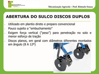 ABERTURA DO SULCO DISCOS DUPLOS 
•Utilizado em plantio direto e preparo convencional 
•Pouco sujeito a “embuchamento” 
•Exigem força vertical (“peso”) para penetração no solo e menor esforço de tração 
•Discos planos, em geral com diâmetros diferentes montados em ângulo (8 A 12º) 
Mecanização Agrícola – Prof. Rômulo Souza  