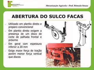 ABERTURA DO SULCO FACAS 
•Utilizado em plantio direto e preparo convencional 
•Em plantio direto exigem a presença de um disco de corte de palhada frontal e próximo 
•Em geral com espessura inferior a 20 mm 
•Exige maior força de tração porém menor força vertical que discos 
Mecanização Agrícola – Prof. Rômulo Souza  