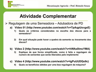 Atividade Complementar 
Regulagem de uma Semeadora – Adubadora de PD 
a)Vídeo 01 (http://www.youtube.com/watch?v=TpAqpUsvgsE) 
1)Quais os critérios considerados na escolha dos discos para a semeadora? 
2)Em qual situação pode haver a quebra da semente ou travamento dos discos? 
b)Vídeo 2 (http://www.youtube.com/watch?v=hWAs0lmcYMA) 
3)Explique de que forma simplificada, como é feita a regulagem do numero de sementes que serão liberados pelo implemento 
c)Vídeo 4 (http://www.youtube.com/watch?v=IgPuUUDQo9c) 
4)Quais os beneficios obtidos por uma boa regulagem da máquina? 
Mecanização Agrícola – Prof. Rômulo Souza  