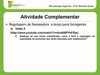 Atividade Complementar 
Regulagem de Semeadora a lanço para forrageiras 
a)Vídeo 5 
(http://www.youtube.com/watch?v=Amb00PYeFQw) 
1)Explique de que forma simplificada, como é feita a regulagem da quantidade de sementes que serão liberadas pelo implemento? 
Mecanização Agrícola – Prof. Rômulo Souza  