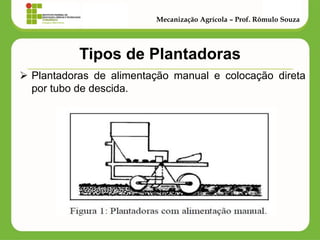 Tipos de Plantadoras 
Plantadoras de alimentação manual e colocação direta por tubo de descida. 
Mecanização Agrícola – Prof. Rômulo Souza  