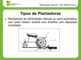 Tipos de Plantadoras 
Plantadoras de alimentação manual ou semi-automática, com prato rotativo vertical com alvéolos com deposição controlada. 
Mecanização Agrícola – Prof. Rômulo Souza  