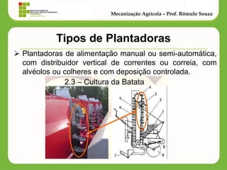 Tipos de Plantadoras 
Plantadoras de alimentação manual ou semi-automática, com distribuidor vertical de correntes ou correia, com alvéolos ou colheres e com deposição controlada. 
Mecanização Agrícola – Prof. Rômulo Souza  