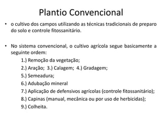 Plantio Convencional 
•o cultivo dos campos utilizando as técnicas tradicionais de preparo do solo e controle fitossanitário. 
•No sistema convencional, o cultivo agrícola segue basicamente a seguinte ordem: 
1.) Remoção da vegetação; 
2.) Aração; 3.) Calagem; 4.) Gradagem; 
5.) Semeadura; 
6.) Adubação mineral 
7.) Aplicação de defensivos agrícolas (controle fitossanitário); 
8.) Capinas (manual, mecânica ou por uso de herbicidas); 
9.) Colheita.  