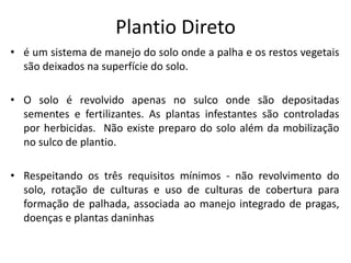Plantio Direto 
•é um sistema de manejo do solo onde a palha e os restos vegetais são deixados na superfície do solo. 
•O solo é revolvido apenas no sulco onde são depositadas sementes e fertilizantes. As plantas infestantes são controladas por herbicidas. Não existe preparo do solo além da mobilização no sulco de plantio. 
•Respeitando os três requisitos mínimos - não revolvimento do solo, rotação de culturas e uso de culturas de cobertura para formação de palhada, associada ao manejo integrado de pragas, doenças e plantas daninhas  
