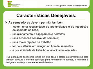Características Desejáveis: 
As semeadoras devem permitir também: 
- obter uma regularidade de profundidade e de repartição da semente na linha, 
-um alinhamento e espaçamento perfeitos, 
-uma economia sensível de semente; 
-uma maior rapidez de trabalho 
-ter polivalência em relação ao tipo de sementes 
-e possibilidade de trabalho a velocidades elevadas. 
Mecanização Agrícola – Prof. Rômulo Souza 
Se a máquina ao mesmo tempo em que dosa e coloca as sementes no solo também executa a mesma operação para fertilizantes e adubos, a máquina é designada então por semeadora- adubadora.  