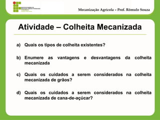 Atividade – Colheita Mecanizada 
a)Quais os tipos de colheita existentes? 
b)Enumere as vantagens e desvantagens da colheita mecanizada 
c)Quais os cuidados a serem considerados na colheita mecanizada de grãos? 
d)Quais os cuidados a serem considerados na colheita mecanizada de cana-de-açúcar? 
Mecanização Agrícola – Prof. Rômulo Souza 