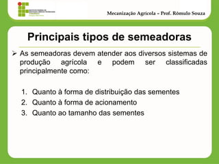 Principais tipos de semeadoras 
As semeadoras devem atender aos diversos sistemas de produção agrícola e podem ser classificadas principalmente como: 
1.Quanto à forma de distribuição das sementes 
2.Quanto à forma de acionamento 
3.Quanto ao tamanho das sementes 
Mecanização Agrícola – Prof. Rômulo Souza  