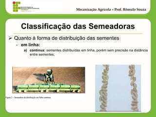 Classificação das Semeadoras 
Quanto à forma de distribuição das sementes 
-em linha: 
a)contínua: sementes distribuídas em linha, porém sem precisão na distância entre sementes; 
Mecanização Agrícola – Prof. Rômulo Souza  