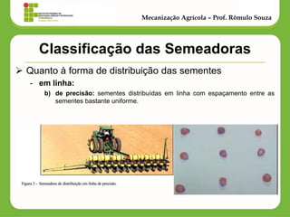 Classificação das Semeadoras 
Quanto à forma de distribuição das sementes 
-em linha: 
b)de precisão: sementes distribuídas em linha com espaçamento entre as sementes bastante uniforme. 
Mecanização Agrícola – Prof. Rômulo Souza  
