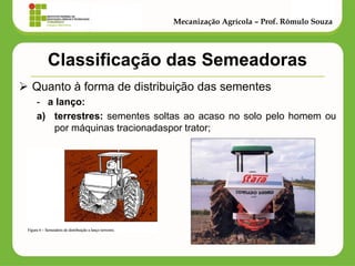 Classificação das Semeadoras 
Quanto à forma de distribuição das sementes 
-a lanço: 
a)terrestres: sementes soltas ao acaso no solo pelo homem ou por máquinas tracionadaspor trator; 
Mecanização Agrícola – Prof. Rômulo Souza  