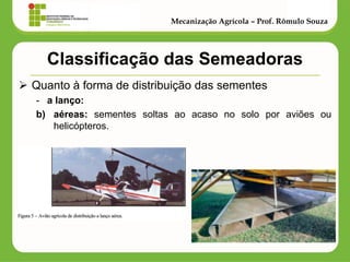 Classificação das Semeadoras 
Quanto à forma de distribuição das sementes 
-a lanço: 
b)aéreas: sementes soltas ao acaso no solo por aviões ou helicópteros. 
Mecanização Agrícola – Prof. Rômulo Souza  