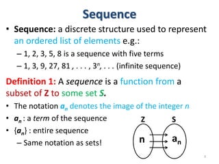 Sequence
• Sequence: a discrete structure used to represent
an ordered list of elements e.g.:
– 1, 2, 3, 5, 8 is a sequence with five terms
– 1, 3, 9, 27, 81 , . . . , 3n, . . . (infinite sequence)
Definition 1: A sequence is a function from a
subset of Z to some set S.
• The notation an denotes the image of the integer n
• an : a term of the sequence
• {an} : entire sequence
– Same notation as sets!
3
Z S
n an
 