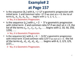 Example# 2
at Page 157
• Is the sequence {bn} with bn = (−1)n a geometric progression with
initial term 1 and common ratio −1? if we start at n = 0. the list of
terms b0 , b1 , b2 , b3 , b4 , . . . begins with 1,−1, 1,−1, 1, . . .
 Yes, it is Geometric Progression.
• Is the sequence {cn} with cn = 2 ・ 5n a geometric progression
with initial term 2 and common ratio 5? if we start at n = 0. the
list of the terms c0 , c1 , c2 , c3 , c4 , . . . begins with 2, 10, 50, 250,
1250, . . .
 Yes, it is Geometric Progression.
• Is the sequence {dn} with dn = 6 ・ (1/3)n a geometric progression
with initial term 6 and common ratio 1/3? if we start at n = 0. the list
of the terms d0 , d1 , d2 , d3 , d4 , . . . begins with 6, 2, 2/3, 2/9,
2/27,...
 Yes, it is Geometric Progression.
32
 