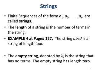 Strings
• Finite Sequences of the form a1, a2, . . . , an are
called strings.
• The length of a string is the number of terms in
the string.
• EXAMPLE 4 at Page# 157, The string abcd is a
string of length four.
• The empty string, denoted by λ, is the string that
has no terms. The empty string has length zero.
33
 