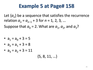 Example 5 at Page# 158
Let {an} be a sequence that satisfies the recurrence
relation an = an−1 + 3 for n = 1, 2, 3, ...
Suppose that a0 = 2. What are a1, a2, and a3?
• a1 = a0 + 3 = 5
• a2 = a1 + 3 = 8
• a3 = a2 + 3 = 11
{5, 8, 11, …}
35
 