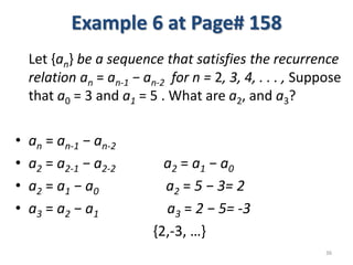 Example 6 at Page# 158
Let {an} be a sequence that satisfies the recurrence
relation an = an-1 − an-2 for n = 2, 3, 4, . . . , Suppose
that a0 = 3 and a1 = 5 . What are a2, and a3?
• an = an-1 − an-2
• a2 = a2-1 − a2-2 a2 = a1 − a0
• a2 = a1 − a0 a2 = 5 − 3= 2
• a3 = a2 − a1 a3 = 2 − 5= -3
{2,-3, …}
36
 