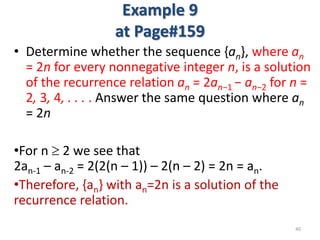 Example 9
at Page#159
• Determine whether the sequence {an}, where an
= 2n for every nonnegative integer n, is a solution
of the recurrence relation an = 2an−1 − an−2 for n =
2, 3, 4, . . . . Answer the same question where an
= 2n
•For n  2 we see that
2an-1 – an-2 = 2(2(n – 1)) – 2(n – 2) = 2n = an.
•Therefore, {an} with an=2n is a solution of the
recurrence relation.
40
 