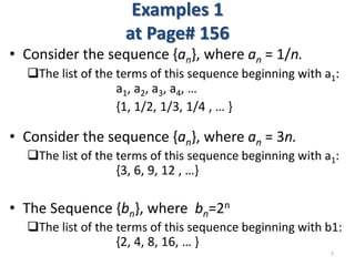 Examples 1
at Page# 156
• Consider the sequence {an}, where an = 1/n.
The list of the terms of this sequence beginning with a1:
a1, a2, a3, a4, …
{1, 1/2, 1/3, 1/4 , … }
• Consider the sequence {an}, where an = 3n.
The list of the terms of this sequence beginning with a1:
{3, 6, 9, 12 , …}
• The Sequence {bn}, where bn=2n
The list of the terms of this sequence beginning with b1:
{2, 4, 8, 16, … }
7
 