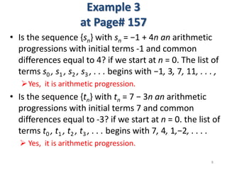 Example 3
at Page# 157
• Is the sequence {sn} with sn = −1 + 4n an arithmetic
progressions with initial terms -1 and common
differences equal to 4? if we start at n = 0. The list of
terms s0 , s1 , s2 , s3 , . . . begins with −1, 3, 7, 11, . . . ,
Yes, it is arithmetic progression.
• Is the sequence {tn} with tn = 7 − 3n an arithmetic
progressions with initial terms 7 and common
differences equal to -3? if we start at n = 0. the list of
terms t0 , t1 , t2 , t3 , . . . begins with 7, 4, 1,−2, . . . .
 Yes, it is arithmetic progression.
8
 