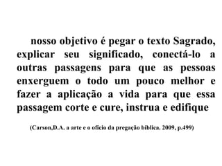 nosso objetivo é pegar o texto Sagrado,
explicar seu significado, conectá-lo a
outras passagens para que as pessoas
enxerguem o todo um pouco melhor e
fazer a aplicação a vida para que essa
passagem corte e cure, instrua e edifique
(Carson,D.A. a arte e o ofício da pregação bíblica. 2009, p.499)
 