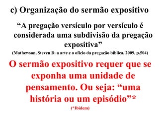 c) Organização do sermão expositivo
“A pregação versículo por versículo é
considerada uma subdivisão da pregação
expositiva”
(Mathewson, Steven D. a arte e o ofício da pregação bíblica. 2009, p.504)
O sermão expositivo requer que se
exponha uma unidade de
pensamento. Ou seja: “uma
história ou um episódio”*
(*Ibidem)
 