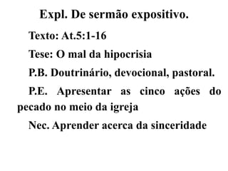 Expl. De sermão expositivo.
Texto: At.5:1-16
Tese: O mal da hipocrisia
P.B. Doutrinário, devocional, pastoral.
P.E. Apresentar as cinco ações do
pecado no meio da igreja
Nec. Aprender acerca da sinceridade
 