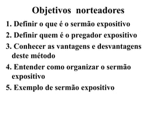 Objetivos norteadores
1. Definir o que é o sermão expositivo
2. Definir quem é o pregador expositivo
3. Conhecer as vantagens e desvantagens
deste método
4. Entender como organizar o sermão
expositivo
5. Exemplo de sermão expositivo
 