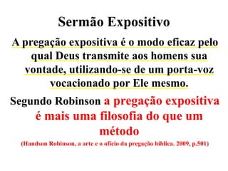 Sermão Expositivo
A pregação expositiva é o modo eficaz pelo
qual Deus transmite aos homens sua
vontade, utilizando-se de um porta-voz
vocacionado por Ele mesmo.
Segundo Robinson a pregação expositiva
é mais uma filosofia do que um
método
(Handson Robinson, a arte e o ofício da pregação bíblica. 2009, p.501)
 