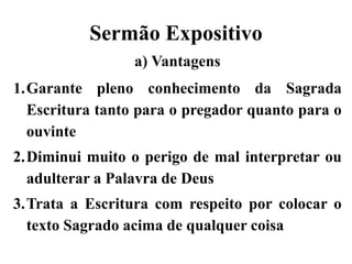 Sermão Expositivo
a) Vantagens
1.Garante pleno conhecimento da Sagrada
Escritura tanto para o pregador quanto para o
ouvinte
2.Diminui muito o perigo de mal interpretar ou
adulterar a Palavra de Deus
3.Trata a Escritura com respeito por colocar o
texto Sagrado acima de qualquer coisa
 