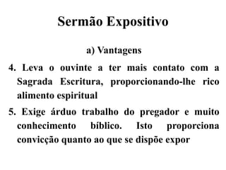 Sermão Expositivo
a) Vantagens
4. Leva o ouvinte a ter mais contato com a
Sagrada Escritura, proporcionando-lhe rico
alimento espiritual
5. Exige árduo trabalho do pregador e muito
conhecimento bíblico. Isto proporciona
convicção quanto ao que se dispõe expor
 