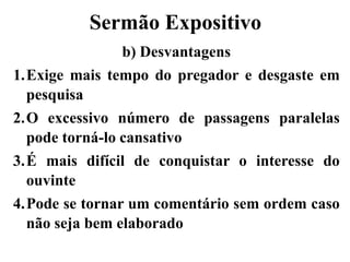 Sermão Expositivo
b) Desvantagens
1.Exige mais tempo do pregador e desgaste em
pesquisa
2.O excessivo número de passagens paralelas
pode torná-lo cansativo
3.É mais difícil de conquistar o interesse do
ouvinte
4.Pode se tornar um comentário sem ordem caso
não seja bem elaborado
 