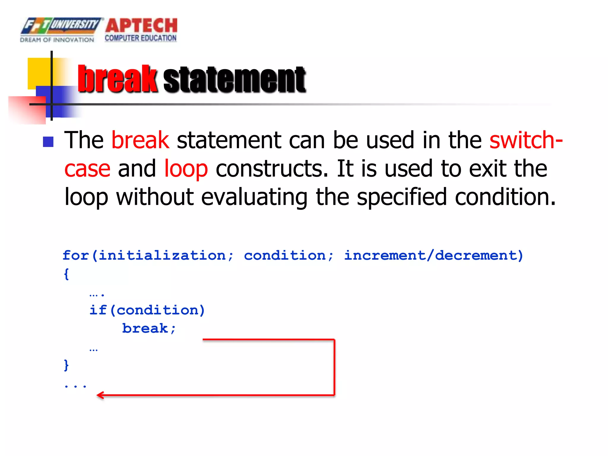 break statement
   The break statement can be used in the switch-
    case and loop constructs. It is used to exit the
    loop without evaluating the specified condition.

    for(initialization; condition; increment/decrement)
    {
       ….
       if(condition)
           break;
       …
    }
    ...
 