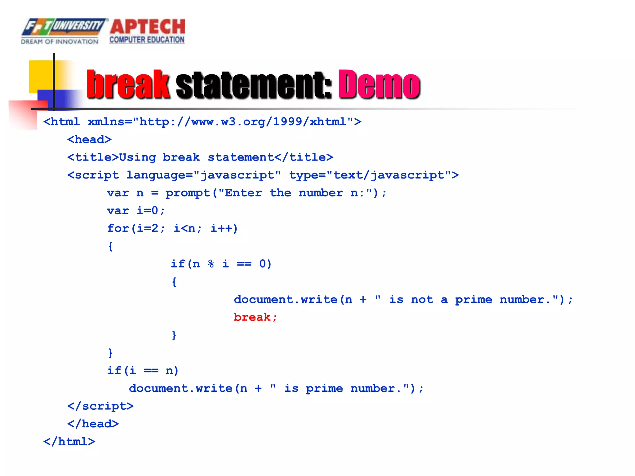 break statement: Demo
<html xmlns="http://www.w3.org/1999/xhtml">
   <head>
   <title>Using break statement</title>
   <script language="javascript" type="text/javascript">
         var n = prompt("Enter the number n:");
         var i=0;
         for(i=2; i<n; i++)
         {
                  if(n % i == 0)
                  {
                           document.write(n + " is not a prime number.");
                           break;
                  }
         }
         if(i == n)
            document.write(n + " is prime number.");
   </script>
   </head>
</html>
 