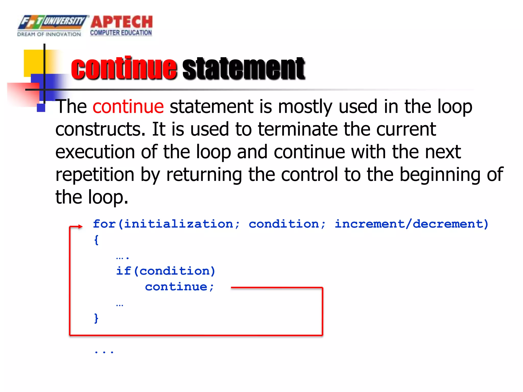 continue statement
   The continue statement is mostly used in the loop
    constructs. It is used to terminate the current
    execution of the loop and continue with the next
    repetition by returning the control to the beginning of
    the loop.
        for(initialization; condition; increment/decrement)
        {
           ….
           if(condition)
               continue;
           …
        }

        ...
 