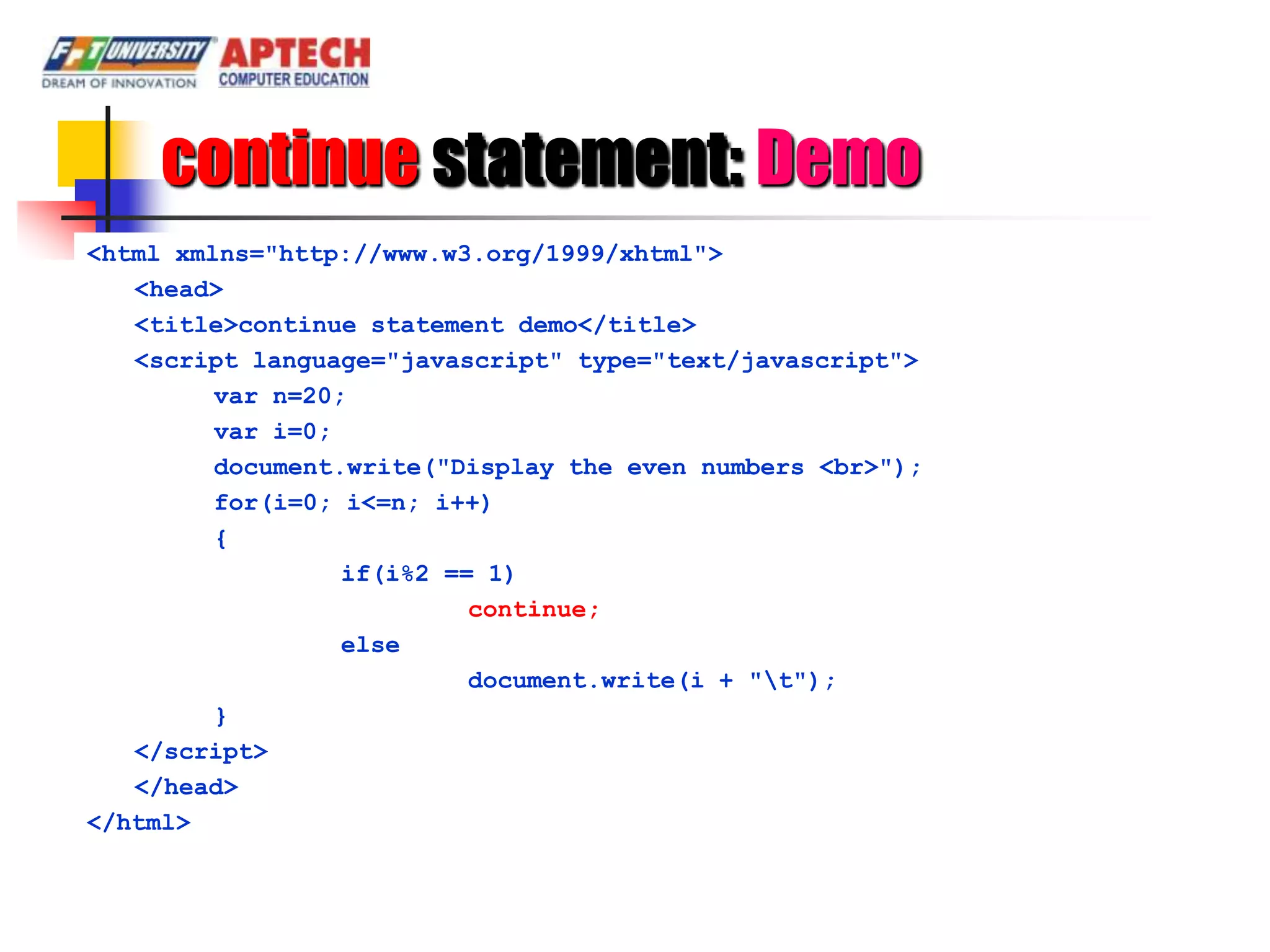 continue statement: Demo
<html xmlns="http://www.w3.org/1999/xhtml">
   <head>
   <title>continue statement demo</title>
   <script language="javascript" type="text/javascript">
         var n=20;
         var i=0;
         document.write("Display the even numbers <br>");
         for(i=0; i<=n; i++)
         {
                  if(i%2 == 1)
                           continue;
                  else
                           document.write(i + "t");
         }
   </script>
   </head>
</html>
 
