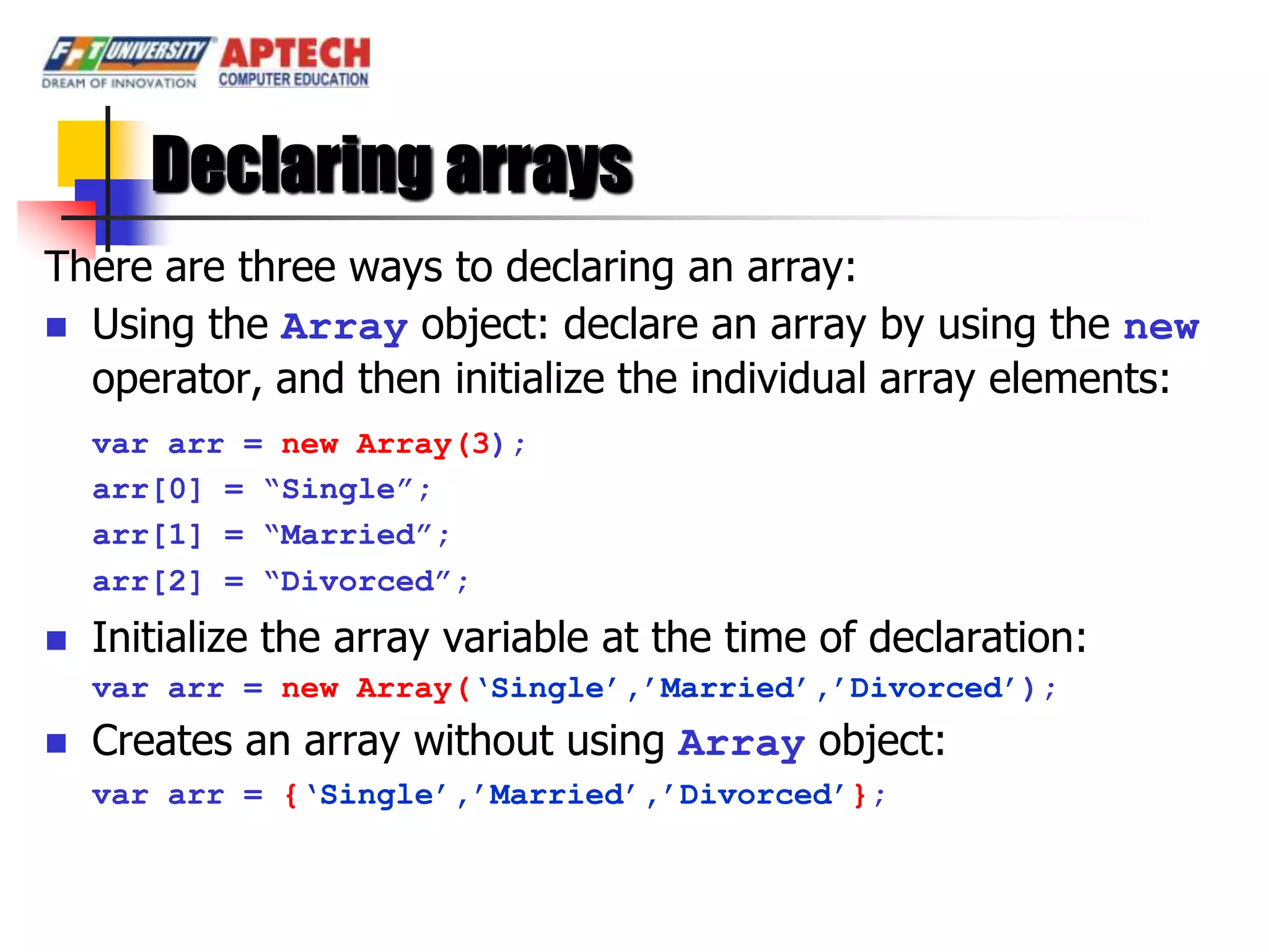 Declaring arrays
There are three ways to declaring an array:
 Using the Array object: declare an array by using the new
  operator, and then initialize the individual array elements:
    var arr = new Array(3);
    arr[0] = “Single”;
    arr[1] = “Married”;
    arr[2] = “Divorced”;
   Initialize the array variable at the time of declaration:
    var arr = new Array(„Single‟,‟Married‟,‟Divorced‟);
   Creates an array without using Array object:
    var arr = {„Single‟,‟Married‟,‟Divorced‟};
 