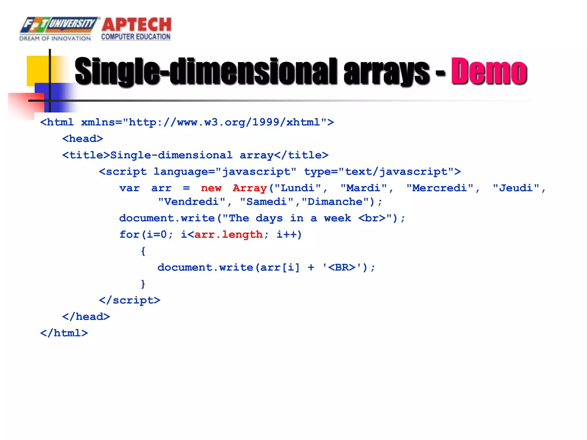 Single-dimensional arrays - Demo
<html xmlns="http://www.w3.org/1999/xhtml">
   <head>
   <title>Single-dimensional array</title>
         <script language="javascript" type="text/javascript">
            var arr = new Array("Lundi", "Mardi", "Mercredi", "Jeudi",
                  "Vendredi", "Samedi","Dimanche");
            document.write("The days in a week <br>");
            for(i=0; i<arr.length; i++)
               {
                  document.write(arr[i] + '<BR>');
               }
         </script>
   </head>
</html>
 