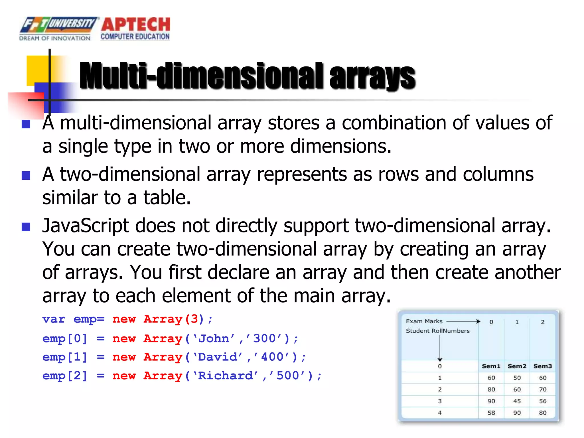 Multi-dimensional arrays
   A multi-dimensional array stores a combination of values of
    a single type in two or more dimensions.
   A two-dimensional array represents as rows and columns
    similar to a table.
   JavaScript does not directly support two-dimensional array.
    You can create two-dimensional array by creating an array
    of arrays. You first declare an array and then create another
    array to each element of the main array.
    var emp= new Array(3);
    emp[0] = new Array(„John‟,‟300‟);
    emp[1] = new Array(„David‟,‟400‟);
    emp[2] = new Array(„Richard‟,‟500‟);
 