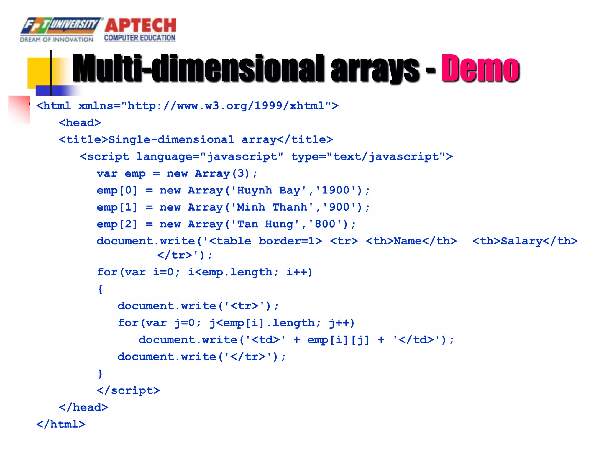 Multi-dimensional arrays - Demo
<html xmlns="http://www.w3.org/1999/xhtml">
   <head>
   <title>Single-dimensional array</title>
      <script language="javascript" type="text/javascript">
         var emp = new Array(3);
         emp[0] = new Array('Huynh Bay','1900');
         emp[1] = new Array('Minh Thanh','900');
         emp[2] = new Array('Tan Hung','800');
         document.write('<table border=1> <tr> <th>Name</th>   <th>Salary</th>
                  </tr>');
         for(var i=0; i<emp.length; i++)
         {
            document.write('<tr>');
            for(var j=0; j<emp[i].length; j++)
               document.write('<td>' + emp[i][j] + '</td>');
            document.write('</tr>');
         }
         </script>
   </head>
</html>
 