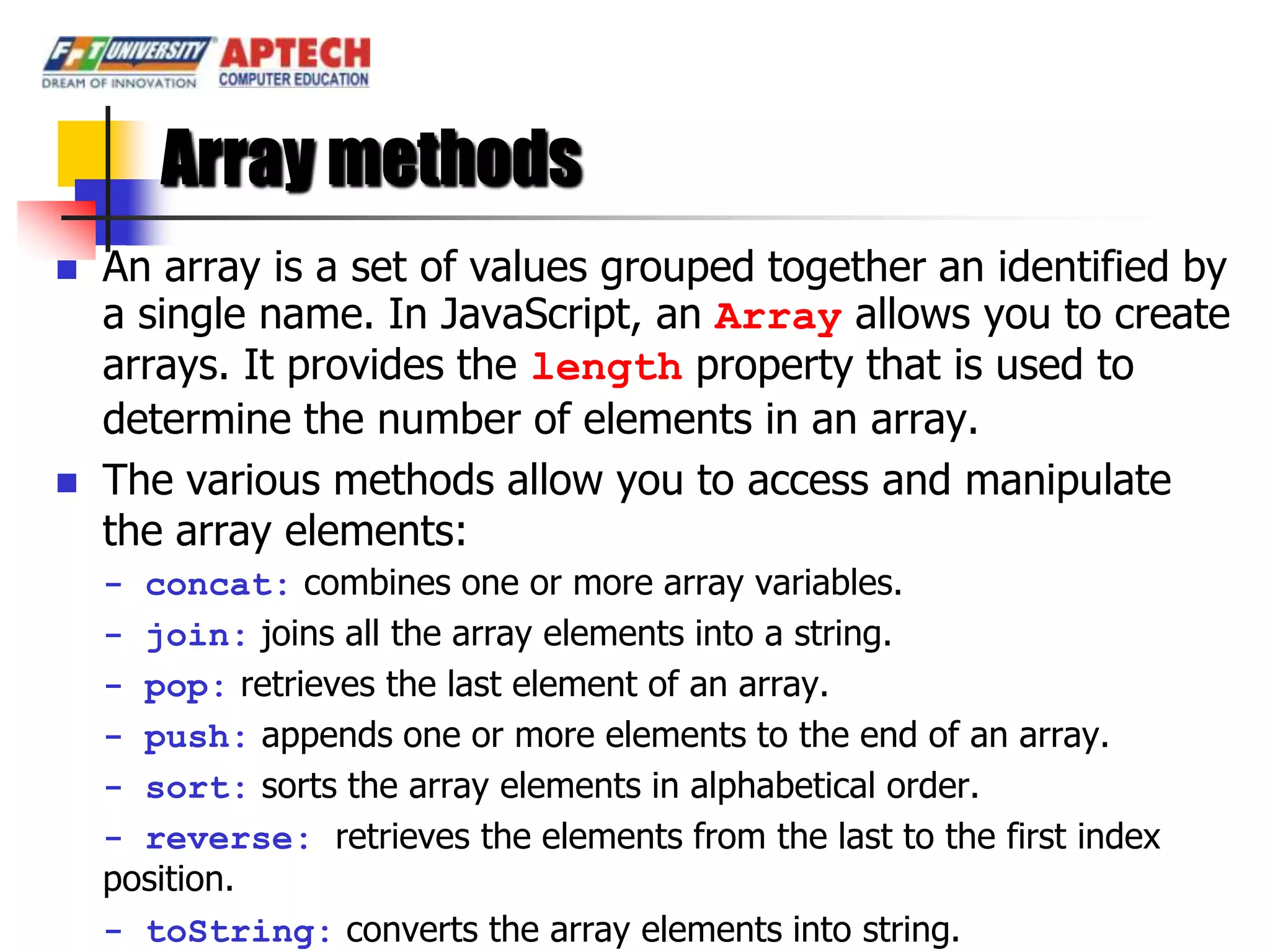 Array methods
   An array is a set of values grouped together an identified by
    a single name. In JavaScript, an Array allows you to create
    arrays. It provides the length property that is used to
    determine the number of elements in an array.
   The various methods allow you to access and manipulate
    the array elements:
    - concat: combines one or more array variables.
    - join: joins all the array elements into a string.
    - pop: retrieves the last element of an array.
    - push: appends one or more elements to the end of an array.
    - sort: sorts the array elements in alphabetical order.
    - reverse: retrieves the elements from the last to the first index
    position.
    - toString: converts the array elements into string.
 