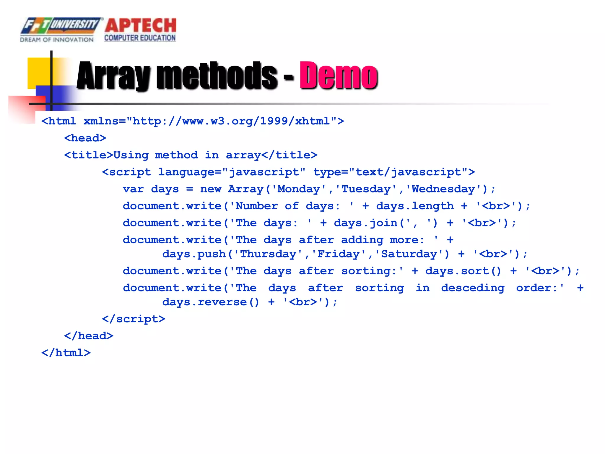 Array methods - Demo
<html xmlns="http://www.w3.org/1999/xhtml">
   <head>
   <title>Using method in array</title>
         <script language="javascript" type="text/javascript">
            var days = new Array('Monday','Tuesday','Wednesday');
            document.write('Number of days: ' + days.length + '<br>');
            document.write('The days: ' + days.join(', ') + '<br>');
            document.write('The days after adding more: ' +
                  days.push('Thursday','Friday','Saturday') + '<br>');
            document.write('The days after sorting:' + days.sort() + '<br>');
            document.write('The days after sorting in desceding order:' +
                  days.reverse() + '<br>');
         </script>
   </head>
</html>
 