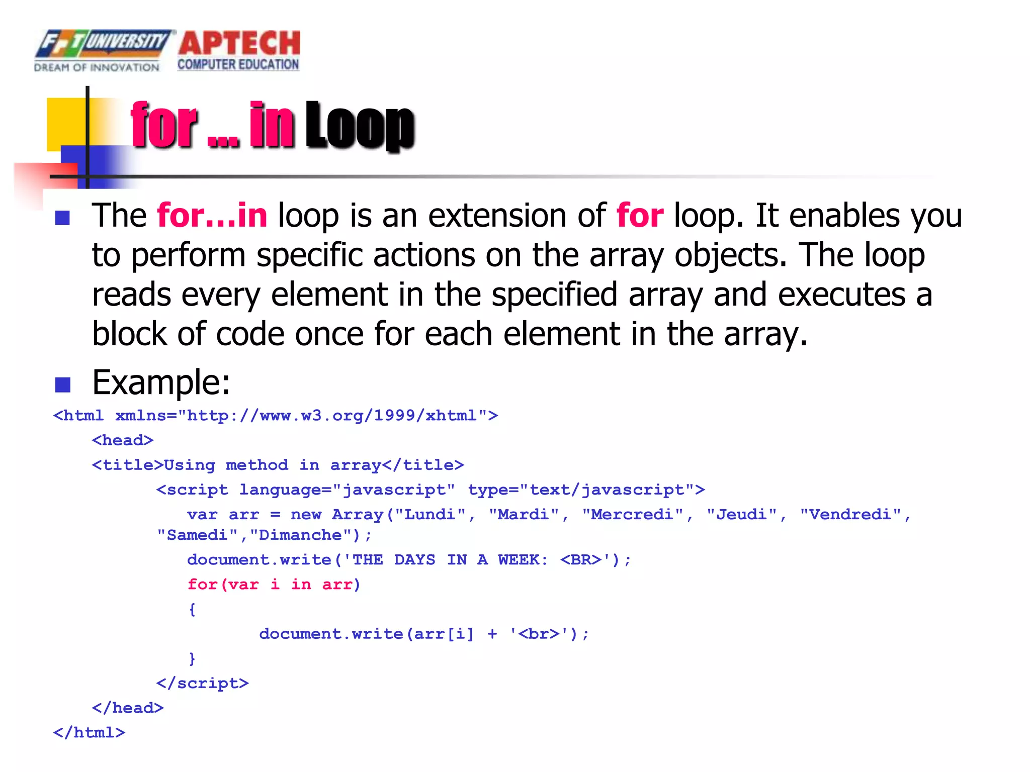 for … in Loop
   The for…in loop is an extension of for loop. It enables you
    to perform specific actions on the array objects. The loop
    reads every element in the specified array and executes a
    block of code once for each element in the array.
   Example:
<html xmlns="http://www.w3.org/1999/xhtml">
    <head>
    <title>Using method in array</title>
           <script language="javascript" type="text/javascript">
              var arr = new Array("Lundi", "Mardi", "Mercredi", "Jeudi", "Vendredi",
           "Samedi","Dimanche");
              document.write('THE DAYS IN A WEEK: <BR>');
              for(var i in arr)
              {
                     document.write(arr[i] + '<br>');
              }
           </script>
    </head>
</html>
 