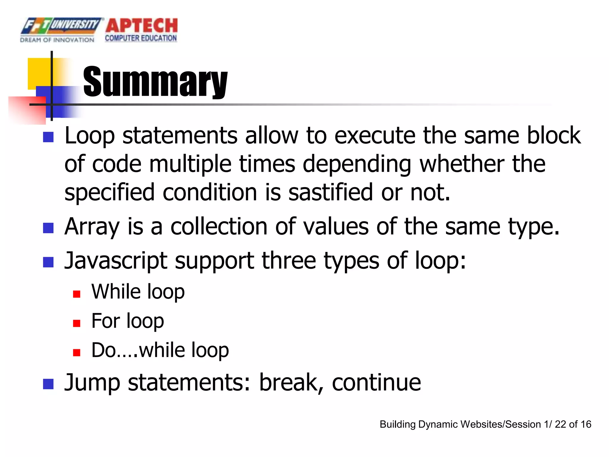 Summary
   Loop statements allow to execute the same block
    of code multiple times depending whether the
    specified condition is sastified or not.
   Array is a collection of values of the same type.
   Javascript support three types of loop:
       While loop
       For loop
       Do….while loop
   Jump statements: break, continue
                                 Building Dynamic Websites/Session 1/ 22 of 16
 