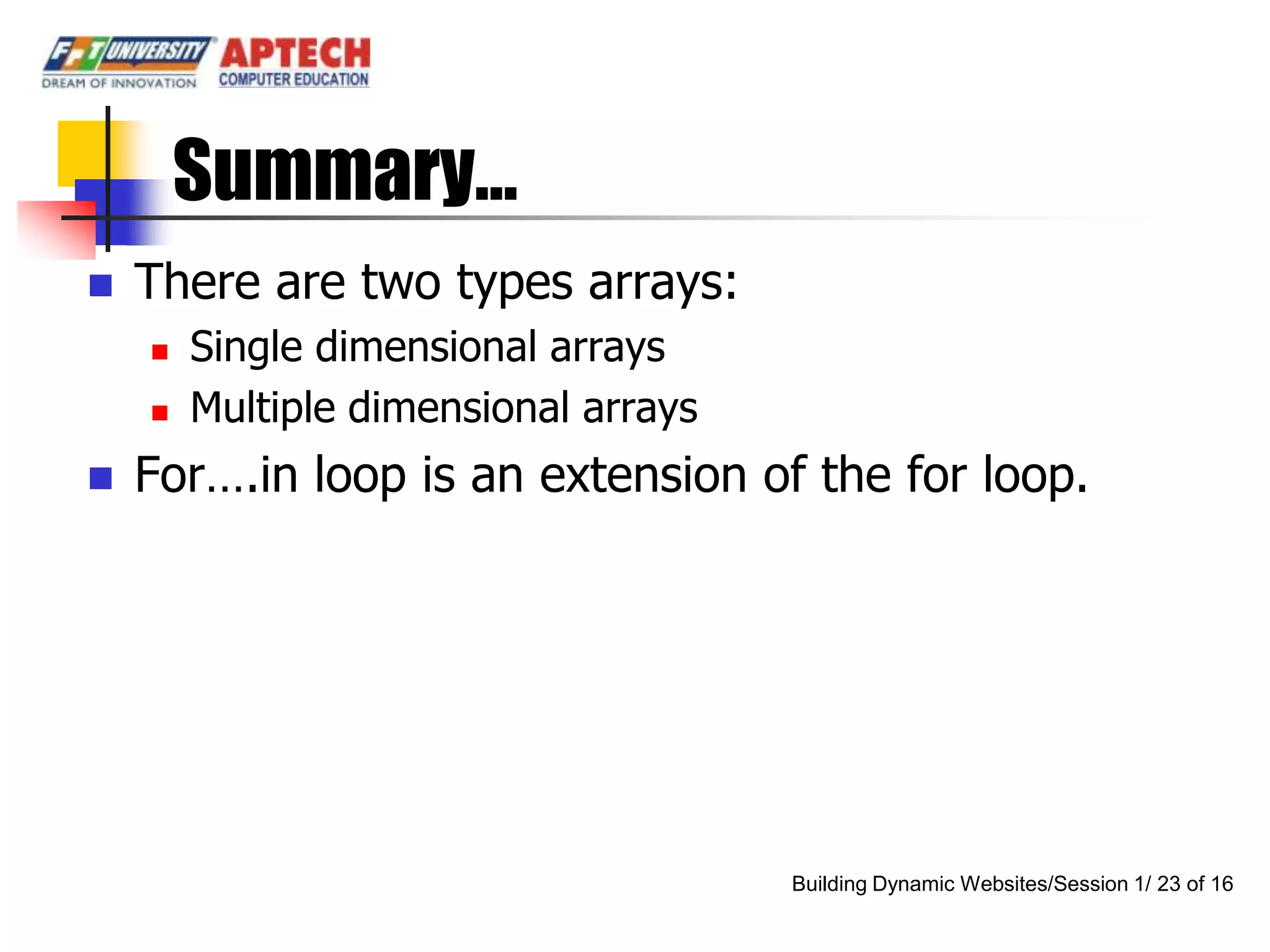 Summary…
   There are two types arrays:
       Single dimensional arrays
       Multiple dimensional arrays
   For….in loop is an extension of the for loop.




                                      Building Dynamic Websites/Session 1/ 23 of 16
 