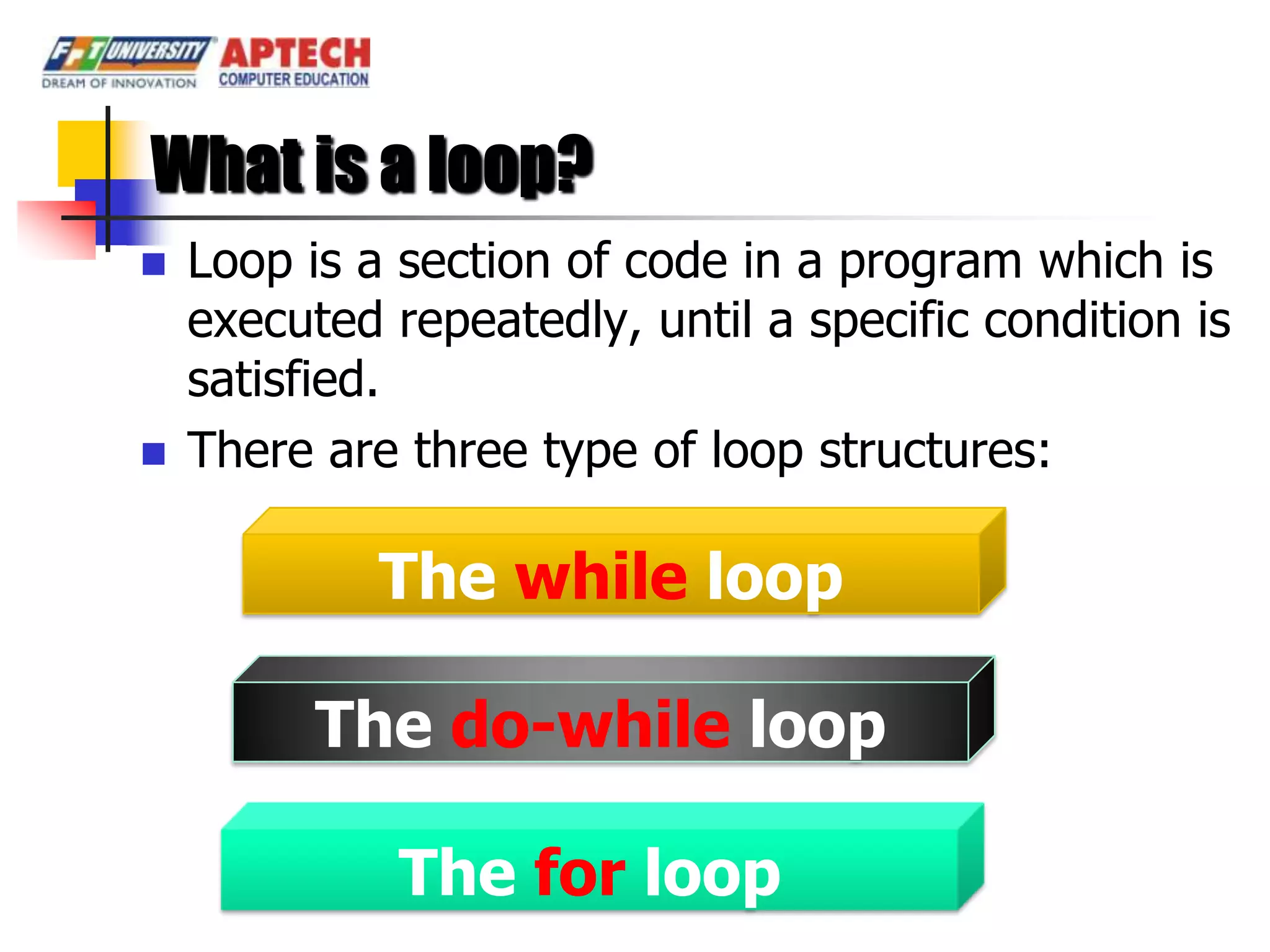 What is a loop?
   Loop is a section of code in a program which is
    executed repeatedly, until a specific condition is
    satisfied.
   There are three type of loop structures:

             The while loop

          The do-while loop

              The for loop
 