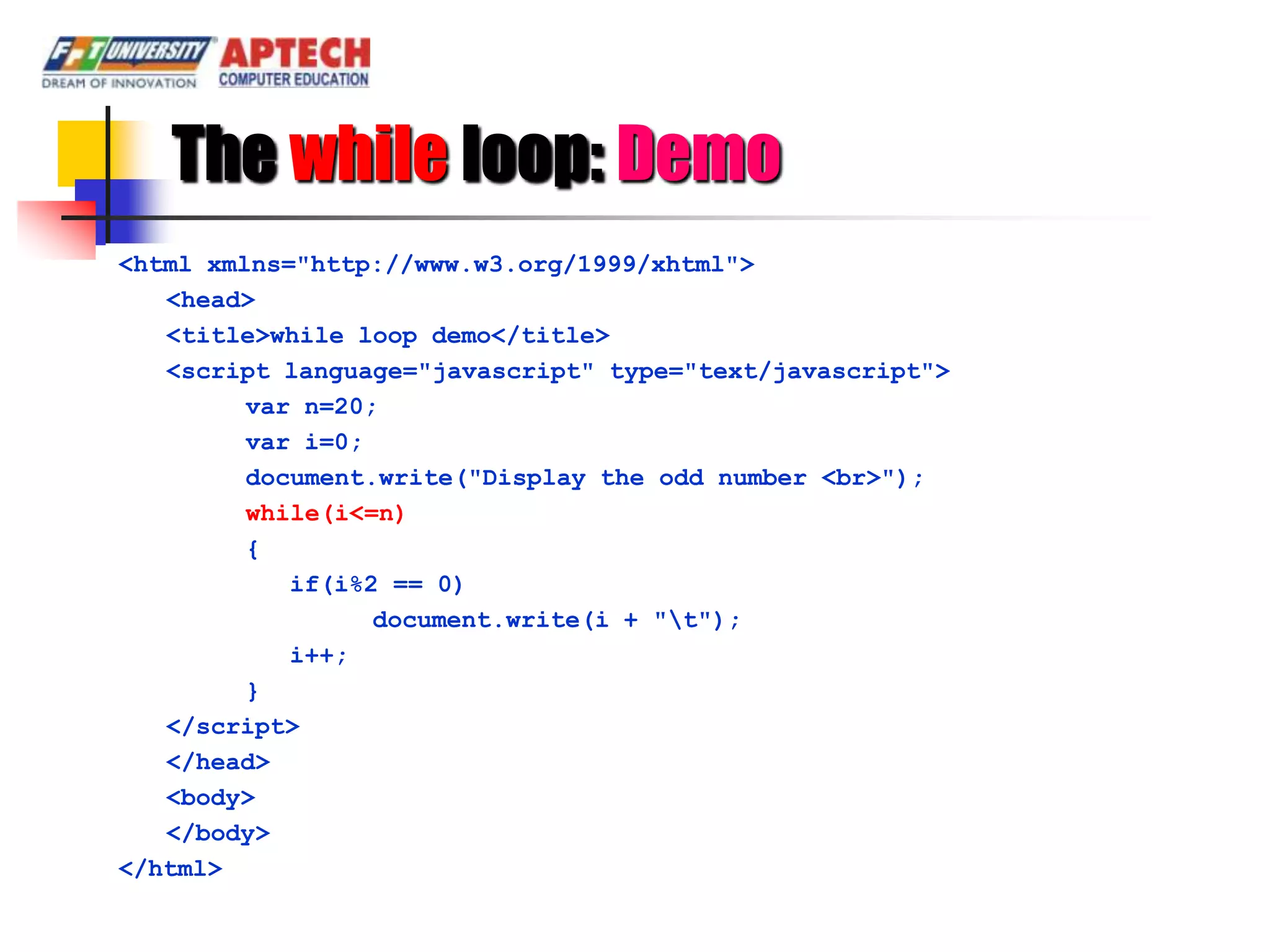 The while loop: Demo
<html xmlns="http://www.w3.org/1999/xhtml">
   <head>
   <title>while loop demo</title>
   <script language="javascript" type="text/javascript">
         var n=20;
         var i=0;
         document.write("Display the odd number <br>");
         while(i<=n)
         {
            if(i%2 == 0)
                  document.write(i + "t");
            i++;
         }
   </script>
   </head>
   <body>
   </body>
</html>
 