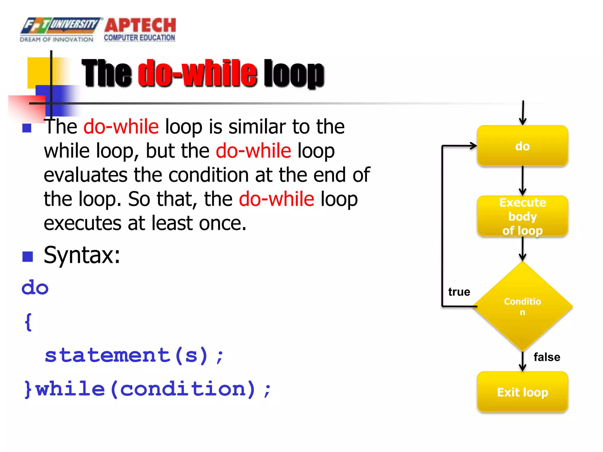 The do-while loop
   The do-while loop is similar to the
    while loop, but the do-while loop                 do

    evaluates the condition at the end of
    the loop. So that, the do-while loop           Execute
                                                    body
    executes at least once.                        of loop

 Syntax:
do                                          true
                                                    Conditio
                                                       n
{
  statement(s);                                            false

}while(condition);                                 Exit loop
 