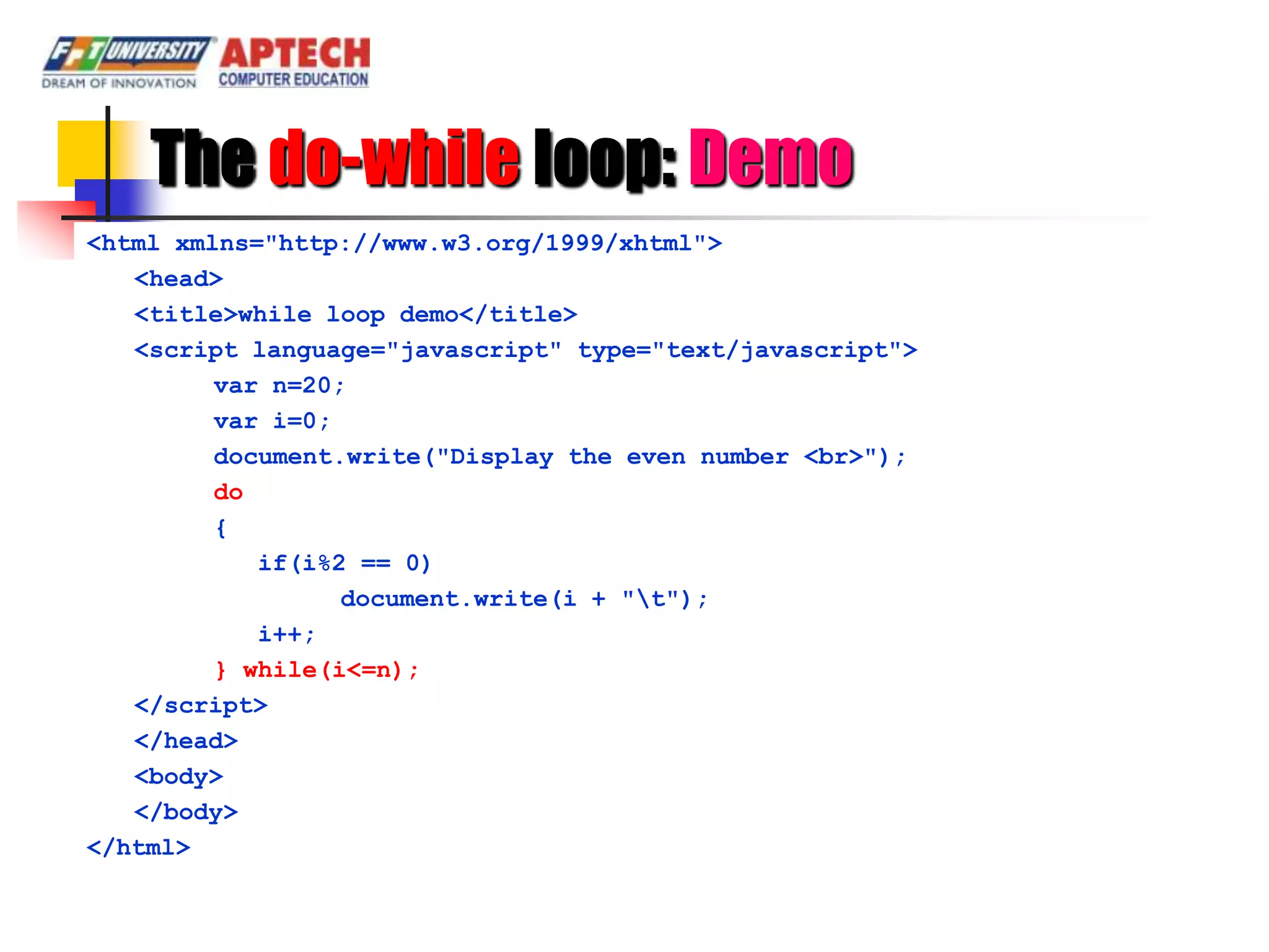 The do-while loop: Demo
<html xmlns="http://www.w3.org/1999/xhtml">
   <head>
   <title>while loop demo</title>
   <script language="javascript" type="text/javascript">
         var n=20;
         var i=0;
         document.write("Display the even number <br>");
         do
         {
            if(i%2 == 0)
                  document.write(i + "t");
            i++;
         } while(i<=n);
   </script>
   </head>
   <body>
   </body>
</html>
 