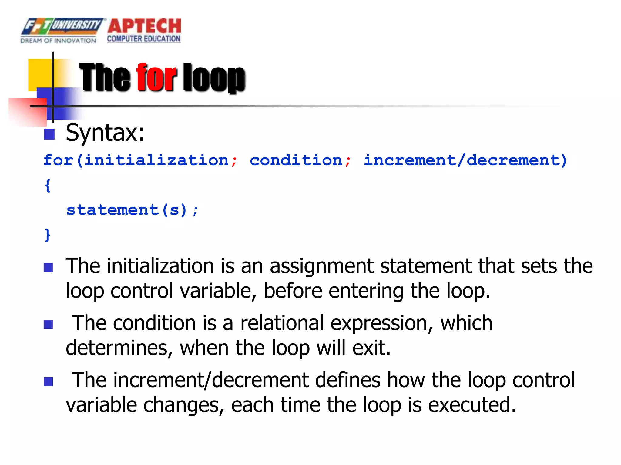 The for loop
 Syntax:
for(initialization; condition; increment/decrement)
{
  statement(s);
}
   The initialization is an assignment statement that sets the
    loop control variable, before entering the loop.
    The condition is a relational expression, which
    determines, when the loop will exit.
    The increment/decrement defines how the loop control
    variable changes, each time the loop is executed.
 